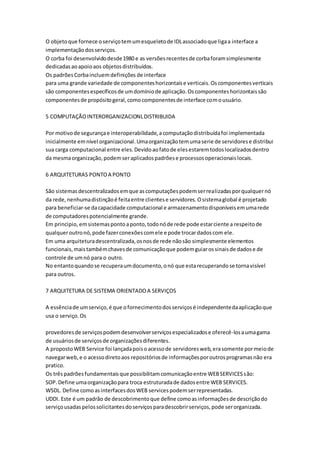 O objetoque fornece oserviçotemumesqueletode IDLassociadoque ligaa interface a
implementaçãodosserviços.
O corba foi desenvolvidodesde1980 e as versõesrecentesde corbaforamsimplesmente
dedicadasaoapoioaos objetosdistribuídos.
Os padrõesCorbaincluemdefinições de interface
para uma grande variedade de componenteshorizontaise verticais.Oscomponentesverticais
são componentesespecíficosde umdomíniode aplicação.Oscomponenteshorizontaissão
componentesde propósitogeral,comocomponentesde interface comousuário.
5 COMPUTAÇÃOINTERORGANIZACIONLDISTRIBUIDA
Por motivode segurançae interoperabilidade,acomputaçãodistribuídafoi implementada
inicialmente emnível organizacional.Umaorganizaçãotemumaserie de servidorese distribui
sua carga computacional entre eles.Devidoaofatode elesestaremtodoslocalizadosdentro
da mesmaorganização,podemseraplicadospadrõese processosoperacionaislocais.
6 ARQUITETURAS PONTOA PONTO
São sistemasdescentralizadosemque ascomputaçõespodemserrealizadasporqualquernó
da rede,nenhumadistinçãoé feitaentre clientese servidores.Osistemaglobal é projetado
para beneficiar-se dacapacidade computacional e armazenamentodisponíveisemumarede
de computadorespotencialmente grande.
Em principio, emsistemaspontoaponto,todonóde rede pode estarciente a respeitode
qualqueroutronó,pode fazerconexõescomele e pode trocardadoscom ele.
Em uma arquiteturadescentralizada,osnosde rede nãosão simplesmente elementos
funcionais,maistambémchavesde comunicaçãoque podemguiarossinaisde dadose de
controle de umnó para o outro.
No entantoquandose recuperaumdocumento,onó que estarecuperandose tornavisível
para outros.
7 ARQUITETURA DE SISTEMA ORIENTADOA SERVIÇOS
A essênciade umserviço,é que ofornecimentodosserviçosé independentedaaplicaçãoque
usa o serviço.Os
provedoresde serviçospodemdesenvolverserviçosespecializadose oferecê-losaumagama
de usuáriosde serviçosde organizaçõesdiferentes.
A propostoWEB Service foi lançadapoisoacessode servidoresweb,erasomente pormeiode
navegarweb,e o acessodiretoaos repositóriosde informaçõesporoutrosprogramasnão era
pratico.
Os trêspadrõesfundamentaisque possibilitamcomunicaçãoentre WEBSERVICESsão:
SOP.Define umaorganizaçãopara troca estruturadade dadosentre WEB SERVICES.
WSDL. Define comoasinterfacesdosWEB servicespodemserrepresentadas.
UDDI. Este é um padrão de descobrimentoque define comoasinformaçõesde descriçãodo
serviçousadaspelossolicitantesdoserviçosparadescobrirserviços,pode serorganizada.
 