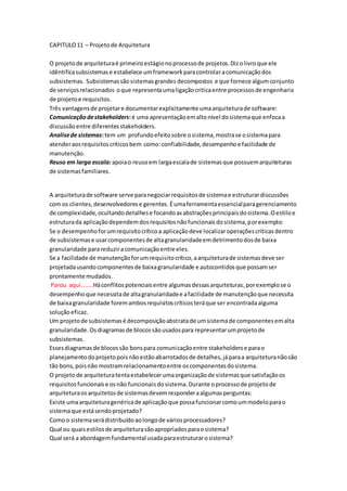 CAPITULO11 – Projetode Arquitetura
O projetode arquiteturaé primeiroestágionoprocessode projetos.Dizolivroque ele
idêntificasubsistemase estabelece umframeworkparacontrolaracomunicaçãodos
subsistemas. Subsistemassãosistemasgrandes decompostos e que fornece algumconjunto
de serviçosrelacionados oque representaumaligaçãocriticaentre processosde engenharia
de projetoe requisitos.
Três vantagensde projetare documentarexplicitamente umaarquiteturade software:
Comunicação destakeholders:é uma apresentaçãoemaltonível dosistemaque enfocaa
discussãoentre diferentesstakeholders.
Analisede sistemas:tem um profundoefeitosobre osistema,mostrase osistemapara
atenderaosrequisitoscríticosbem como: confiabilidade,desempenhoe facilidade de
manutenção.
Reuso em larga escala:apoiao reusoem largaescalade sistemasque possuemarquiteturas
de sistemasfamiliares.
A arquiteturade software serve paranegociarrequisitosde sistemae estruturardiscussões
com os clientes,desenvolvedorese gerentes.Éumaferramentaessencialparagerenciamento
de complexidade,ocultandodetalhese focandoasabstraçõesprincipaisdosistema.Oestiloe
estruturada aplicaçãodependemdosrequisitosnãofuncionaisdosistema,porexemplo:
Se o desempenhoforumrequisitocríticoa aplicaçãodeve localizaroperaçõescríticasdentro
de subsistemase usarcomponentesde altagranularidadeemdetrimentodosde baixa
granularidade parareduziracomunicaçãoentre eles.
Se a facilidade de manutençãoforumrequisitocrítico,aarquiteturade sistemasdeve ser
projetadausandocomponentesde baixagranularidade e autocontidosque possamser
prontamente mudados.
Parou aqui.......Háconflitospotenciaisentre algumasdessasarquiteturas,porexemplose o
desempenhoque necessitade altagranularidadee afacilidade de manutençãoque necessita
de baixagranularidade foremambosrequisitoscríticosteráque ser encontradaalguma
soluçãoeficaz.
Um projetode subsistemasé decomposiçãoabstratade umsistemade componentesemalta
granularidade.Osdiagramasde blocossãousadospara representarumprojetode
subsistemas.
Essesdiagramasde blocossão bonspara comunicaçãoentre stakeholderse parao
planejamentodoprojetopoisnãoestãoabarrotadosde detalhes,jáparaa arquiteturanãosão
tão bons,poisnão mostramrelacionamentoentre oscomponentesdosistema.
O projetode arquiteturatentaestabelecerumaorganizaçãode sistemasque satisfaçãoos
requisitosfuncionaise osnão funcionaisdosistema.Durante oprocessode projetode
arquiteturaosarquitetosde sistemasdevemresponderaalgumasperguntas:
Existe umaarquiteturagenéricade aplicaçãoque possafuncionarcomoummodeloparao
sistemaque estásendoprojetado?
Comoo sistemaserádistribuídoaolongode váriosprocessadores?
Qual ou quaisestilosde arquiteturasãoapropriadosparaosistema?
Qual será a abordagemfundamental usadaparaestruturarosistema?
 