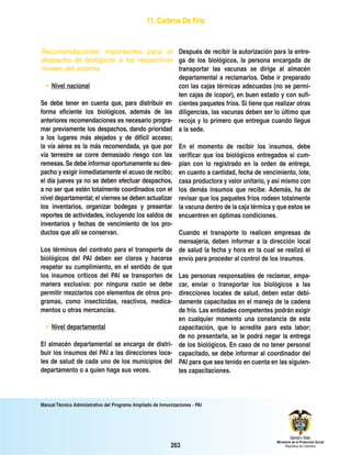 Manual Técnico Administrativo del Programa Ampliado de Inmunizaciones - PAI
263
Recomendaciones importantes para el
despacho de biológicos a los respectivos
niveles del sistema
• Nivel nacional
Se debe tener en cuenta que, para distribuir en
forma eficiente los biológicos, además de las
anteriores recomendaciones es necesario progra-
mar previamente los despachos, dando prioridad
a los lugares más alejados y de difícil acceso;
la vía aérea es la más recomendada, ya que por
vía terrestre se corre demasiado riesgo con las
remesas.Se debe informar oportunamente su des-
pacho y exigir inmediatamente el acuso de recibo;
el día jueves ya no se deben efectuar despachos,
a no ser que estén totalmente coordinados con el
nivel departamental; el viernes se deben actualizar
los inventarios, organizar bodegas y presentar
reportes de actividades, incluyendo los saldos de
inventarios y fechas de vencimiento de los pro-
ductos que allí se conservan.
Los términos del contrato para el transporte de
biológicos del PAI deben ser claros y hacerse
respetar su cumplimiento, en el sentido de que
los insumos críticos del PAI se transporten de
manera exclusiva: por ninguna razón se debe
permitir mezclarlos con elementos de otros pro-
gramas, como insecticidas, reactivos, medica-
mentos u otras mercancías.
• Nivel departamental
El almacén departamental se encarga de distri-
buir los insumos del PAI a las direcciones loca-
les de salud de cada uno de los municipios del
departamento o a quien haga sus veces.
Después de recibir la autorización para la entre-
ga de los biológicos, la persona encargada de
transportar las vacunas se dirige al almacén
departamental a reclamarlos. Debe ir preparado
con las cajas térmicas adecuadas (no se permi-
ten cajas de icopor), en buen estado y con sufi-
cientes paquetes fríos. Si tiene que realizar otras
diligencias, las vacunas deben ser lo último que
recoja y lo primero que entregue cuando llegue
a la sede.
En el momento de recibir los insumos, debe
verificar que los biológicos entregados sí cum-
plan con lo registrado en la orden de entrega,
en cuanto a cantidad, fecha de vencimiento, lote,
casa productora y valor unitario, y así mismo con
los demás insumos que recibe. Además, ha de
revisar que los paquetes fríos rodeen totalmente
la vacuna dentro de la caja térmica y que estos se
encuentren en óptimas condiciones.
Cuando el transporte lo realicen empresas de
mensajería, deben informar a la dirección local
de salud la fecha y hora en la cual se realizó el
envío para proceder al control de los insumos.
Las personas responsables de reclamar, empa-
car, enviar o transportar los biológicos a las
direcciones locales de salud, deben estar debi-
damente capacitadas en el manejo de la cadena
de frío. Las entidades competentes podrán exigir
en cualquier momento una constancia de esta
capacitación, que lo acredite para esta labor;
de no presentarla, se le podrá negar la entrega
de los biológicos. En caso de no tener personal
capacitado, se debe informar al coordinador del
PAI para que sea tenido en cuenta en las siguien-
tes capacitaciones.
11. Cadena De Frío
 
