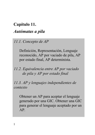 1
Capítulo 11.
Autómatas a pila
11.1. Concepto de AP
Definición, Representación, Lenguaje
reconocido, AP por vaciado de pila, AP
por estado final, AP determinista.
11.2. Equivalencia entre AP por vaciado
de pila y AP por estado final
11.3. AP y lenguajes independientes de
contexto
Obtener un AP para aceptar el lenguaje
generado por una GIC. Obtener una GIC
para generar el lenguaje aceptado por un
AP.
 