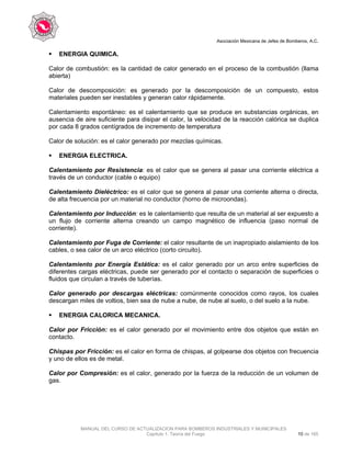 Asociación Mexicana de Jefes de Bomberos, A.C.
MANUAL DEL CURSO DE ACTUALIZACION PARA BOMBEROS INDUSTRIALES Y MUNICIPALES
Capítulo 1. Teoría del Fuego 10 de 165
ENERGIA QUIMICA.
Calor de combustión: es la cantidad de calor generado en el proceso de la combustión (llama
abierta)
Calor de descomposición: es generado por la descomposición de un compuesto, estos
materiales pueden ser inestables y generan calor rápidamente.
Calentamiento espontáneo: es el calentamiento que se produce en substancias orgánicas, en
ausencia de aire suficiente para disipar el calor, la velocidad de la reacción calórica se duplica
por cada 8 grados centígrados de incremento de temperatura
Calor de solución: es el calor generado por mezclas químicas.
ENERGIA ELECTRICA.
Calentamiento por Resistencia: es el calor que se genera al pasar una corriente eléctrica a
través de un conductor (cable o equipo)
Calentamiento Dieléctrico: es el calor que se genera al pasar una corriente alterna o directa,
de alta frecuencia por un material no conductor (horno de microondas).
Calentamiento por Inducción: es le calentamiento que resulta de un material al ser expuesto a
un flujo de corriente alterna creando un campo magnético de influencia (paso normal de
corriente).
Calentamiento por Fuga de Corriente: el calor resultante de un inapropiado aislamiento de los
cables, o sea calor de un arco eléctrico (corto circuito).
Calentamiento por Energía Estática: es el calor generado por un arco entre superficies de
diferentes cargas eléctricas, puede ser generado por el contacto o separación de superficies o
fluidos que circulan a través de tuberías.
Calor generado por descargas eléctricas: comúnmente conocidos como rayos, los cuales
descargan miles de voltios, bien sea de nube a nube, de nube al suelo, o del suelo a la nube.
ENERGIA CALORICA MECANICA.
Calor por Fricción: es el calor generado por el movimiento entre dos objetos que están en
contacto.
Chispas por Fricción: es el calor en forma de chispas, al golpearse dos objetos con frecuencia
y uno de ellos es de metal.
Calor por Compresión: es el calor, generado por la fuerza de la reducción de un volumen de
gas.
 