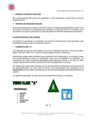 Asociación Mexicana de Jefes de Bomberos, A.C.
MANUAL DEL CURSO DE ACTUALIZACION PARA BOMBEROS INDUSTRIALES Y MUNICIPALES
Capítulo 1. Teoría del Fuego 11 de 165
ENERGIA CALORICA NUCLEAR.
Es el calor generado bien sea por la separación, o unión de átomos, o sea la fisión y la fusión
respectivamente.
ENERGIA DE RADIACION SOLAR.
Es la que transmite el sol y llega en forma de ondas y es distribuida equitativamente sobre la faz
de la tierra, de hecho no es suficiente para encender un fuego ella misma, sin embargo, si se
concentra en un punto en particular es capaz de generar la suficiente temperatura para crearlo.
CLASIFICACION DE LOS FUEGOS.
Los fuegos se caracterizan y se clasifican, de acuerdo al material que se esta quemando, esta
clasificación se lleva a cabo de la manera siguiente:
FUEGOS CLASE “A”.
Los Incendios de este tipo son aquellos que se dan materiales ordinarios, como son madera,
papel. Tela. Piel, hierba, etc. Y que en su mayoría dejan residuos carbonosos.
Actualmente, existen otros materiales que se clasifican como fuegos tipo A, sin embargo, tienen
otro comportamiento al entrar en combustión; como son los plásticos, los polímeros, los
monómeros, etc. Estos productos desprenden gases altamente tóxicos, y en lugar de dejar
residuos carbonosos se funden creando partículas incandescentes en el humo.
Los fuegos tipo A para arder requieren que se les incremente su temperatura arriba de los 200
ºC. aproximadamente, por esta razón la técnica más recomendada para extinguirlos es el
Enfriamiento es decir, bajar su temperatura a menos de la temperatura del desprendimiento de
vapores.
Los agentes extiguidores, en este caso son principalmente: El Agua y La Espuma.
MATERIALES
Fig. 10
MADERA
PAPEL
HULE
TELA
PLASTICOS
HIERBA
 