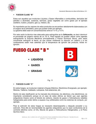 Asociación Mexicana de Jefes de Bomberos, A.C.
MANUAL DEL CURSO DE ACTUALIZACION PARA BOMBEROS INDUSTRIALES Y MUNICIPALES
Capítulo 1. Teoría del Fuego 12 de 165
FUEGOS CLASE “B”
Estos son aquellos que involucran Líquidos y Gases inflamables o combustibles, derivados del
petróleo o alcoholes, acetonas, barnices, grasa vegetales así como gases por el ejemplo
acetileno, butano, propano, gas l.p, metano, etc.
Es importante que los vapores de estos productos se encuentren debidamente balanceados con
el oxigeno de la atmósfera, para que puedan arder por ejemplo:
La gasolina debe estar en concentraciones entre el 1.4 % y 7.6 %
Por esta razón la técnica mas adecuada para extinguirlos es la Sofocación, es decir disminuir
el porcentaje de oxigeno menos de un 16 %. Para lograrlo se pueden utilizar como agentes
extinguidores la Espuma Mecánica principalmente o Polvos Químicos Secos, pero estos
únicamente extinguen la llama, ya que actúan inhibiendo la reacción en cadena y si los
contenedores están mas calientes que la temperatura de ignición del producto, existe re-
ignición.
Fig. 11
FUEGOS CLASE “C”
En estos fuegos, se involucran material o Equipo Eléctrico, Electrónico Energizado, por ejemplo:
Motores, Tableros, Cableado, Lámparas, Sub estaciones, etc.
Dentro de esta clasificación se ha marcado dos divisiones, los eléctricos y los electrónicos, es
importante considerarlo porque en el caso de estos últimos se tienen que usar agentes
extiguidores limpios como el bióxido de carbono, mezcla de gases o hidrocarburos estables
halogenados para evitar daños a equipos muy sofisticados como los sistemas de computo, por
ejemplo.
Para la extinción de estos fuegos es necesario desenergizarlos y después proceder a su
extinción. Para ello es recomendable los agentes extiguidores que no sean conductores de la
corriente eléctrica como: el CO2, Mezcla de gases o Hidrocarburos Halogenados, y el Polvo
Químico Seco.
LIQUIDOS
GASES
GRASAS
 