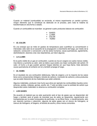 Asociación Mexicana de Jefes de Bomberos, A.C.
MANUAL DEL CURSO DE ACTUALIZACION PARA BOMBEROS INDUSTRIALES Y MUNICIPALES
Capítulo 1. Teoría del Fuego 18 de 165
Cuando un material (combustible) se enciende, el mismo experimenta un cambio químico,
ningún elemento que lo constituye es destruido en el proceso, pero toda la materia es
transformada en otra forma o estado.
Cuando un combustible se incendian se generan cuatro productos básicos de combustión:
GASES
LLAMA
CALOR
HUMO
EL CALOR.
Es una energía que se mide en grados de temperatura para cuantificar su concentración e
intensidad, este calor es el causante de la propagación o crecimiento del fuego, por medio de la
radiación, conducción o convección y de los seres humanos, causa quemaduras, agotamiento,
deshidratación, lesiones a las vías respiratorias, por decir algunas.
LA LLAMA
Es la parte visible de un gas en combustión, cuando es rica en oxigeno se vuelve menos visible,
mas blanco y aumenta su calor, esto se debe a que existe una mejor combustión del carbón. El
calor, el humo y el gas pueden generar fuegos latentes sin que haya llama. Este elemento
causa quemaduras al contacto con el y también propaga el fuego.
EL HUMO.
Es el resultado de una combustión defectuosa, falta de oxigeno y en la mayoría de los casos
tiene como componentes nitrógeno, bióxido de carbono, monóxido de carbono y otros productos
que se están liberando de los materiales que están ardiendo.
Algunos materiales, producen mas humo que otros por ejemplo los combustibles líquidos como:
pinturas, aceites, melazas, gomas, azufre, etc. Y esto se debe a que la cantidad de carbón que
desprenden estos materiales no alcanza su combustión completa.
LOS GASES.
De acuerdo al material que se este quemando será el tipo de gases que se desprendan del
fuego y también será el grado de toxicidad que de estos se desprenda, regularmente son
transparentes por no estar compuestos de partículas, no se filtran física o mecánicamente, solo
por reacción química o absorción, algunos de estos gases son el cloruro de hidrogeno, el
cianuro de hidrogeno, el fosgeno, el bióxido de azufre y otros menos conocidos.
 