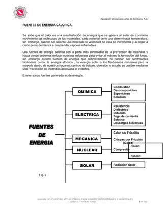 Asociación Mexicana de Jefes de Bomberos, A.C.
MANUAL DEL CURSO DE ACTUALIZACION PARA BOMBEROS INDUSTRIALES Y MUNICIPALES
Capítulo 1. Teoría del Fuego 9 de 165
FUENTES DE ENERGIA CALORICA.
Se sabe que el calor es una manifestación de energía que se genera al estar en constante
movimiento las moléculas de los materiales, cada material tiene una determinada temperatura,
sin embargo, cuando se calienta una molécula la velocidad de esta se incrementa y al llegar a
cierto punto comienza a desprender vapores inflamables
Las fuentes de energía calórica son la parte mas controlable de la prevención de incendios y
hacia donde debemos enfocar nuestros esfuerzos para evitar al máximo la formación del fuego,
sin embargo existen fuentes de energía que definitivamente no podrían ser controlables
fácilmente como: la energía atómica , la energía solar o los fenómenos naturales pero la
mayoría dentro de nuestros hogares, centros de trabajo, diversión o estudio es posible mediante
una Prevención de Incendios adecuada el evitarlos.
Existen cinco fuentes generadoras de energía:
Fig. 9
Combustión
Descomposición
Espontáneo
Solución
Resistencia
Dieléctrico
Inducido
Fuga de corriente
Estática
Descargas Eléctricas
Calor por Fricción
Chispas por Fricción
(Golpe)
Compresión
Fisión
Fusión
Radiación Solar
ELECTRICA
QUIMICA
MECANICA
NUCLEAR
SOLAR
 