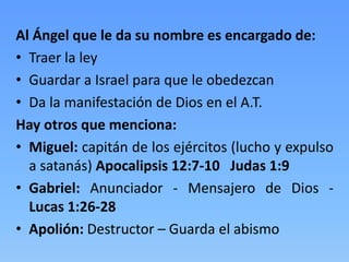 Al Ángel que le da su nombre es encargado de:
• Traer la ley
• Guardar a Israel para que le obedezcan
• Da la manifestación de Dios en el A.T.
Hay otros que menciona:
• Miguel: capitán de los ejércitos (lucho y expulso
a satanás) Apocalipsis 12:7-10 Judas 1:9
• Gabriel: Anunciador - Mensajero de Dios -
Lucas 1:26-28
• Apolión: Destructor – Guarda el abismo
 