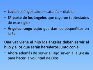 • Luciel: el ángel caído – satanás – diablo
• 3ª parte de los ángeles que cayeron (potestades
de este siglo)
• Ángeles rango bajo: guardan los pequeñitos en
la Fe.
Una vez viene el hijo los ángeles deben servir al
hijo y a los que serán herederos junto con él.
• Ahora además de servir al Hijo sirven a la iglesia
para hacer la voluntad de Dios.
 