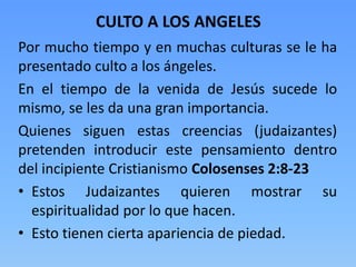 CULTO A LOS ANGELES
Por mucho tiempo y en muchas culturas se le ha
presentado culto a los ángeles.
En el tiempo de la venida de Jesús sucede lo
mismo, se les da una gran importancia.
Quienes siguen estas creencias (judaizantes)
pretenden introducir este pensamiento dentro
del incipiente Cristianismo Colosenses 2:8-23
• Estos Judaizantes quieren mostrar su
espiritualidad por lo que hacen.
• Esto tienen cierta apariencia de piedad.
 