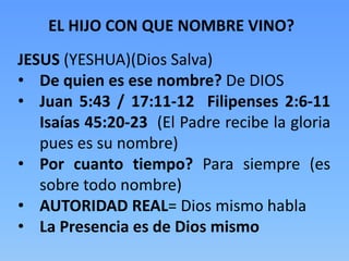 EL HIJO CON QUE NOMBRE VINO?
JESUS (YESHUA)(Dios Salva)
• De quien es ese nombre? De DIOS
• Juan 5:43 / 17:11-12 Filipenses 2:6-11
Isaías 45:20-23 (El Padre recibe la gloria
pues es su nombre)
• Por cuanto tiempo? Para siempre (es
sobre todo nombre)
• AUTORIDAD REAL= Dios mismo habla
• La Presencia es de Dios mismo
 