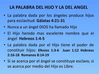 • La palabra dada por los ángeles produce hijos
para esclavitud: Gálatas 4:21-31
• Nunca a un ángel DIOS ha llamado Hijo
• El Hijo heredo mas excelente nombre que el
ángel Hebreos 1:4-5
• La palabra dada por el Hijo tiene el poder de
constituir hijos: Efesios 1:3-6 Juan 1:12 Hebreos
2:16-18 Romanos 8:14-19
• Si se acerca por el ángel se constituye esclavo, si
se acerca por medio del Hijo es Libre.
LA PALABRA DEL HIJO Y LA DEL ANGEL
 