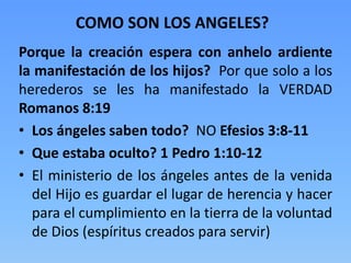 Porque la creación espera con anhelo ardiente
la manifestación de los hijos? Por que solo a los
herederos se les ha manifestado la VERDAD
Romanos 8:19
• Los ángeles saben todo? NO Efesios 3:8-11
• Que estaba oculto? 1 Pedro 1:10-12
• El ministerio de los ángeles antes de la venida
del Hijo es guardar el lugar de herencia y hacer
para el cumplimiento en la tierra de la voluntad
de Dios (espíritus creados para servir)
COMO SON LOS ANGELES?
 