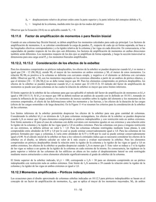 11 - 10
∆o = desplazamiento relativo de primer orden entre la parte superior y la parte inferior del entrepiso debido a Vu
ℓc = longitud de la columna, medida entre los ejes de los nudos del pórtico
Observar que la Ecuación (10-6) no es aplicable cuando Vu = 0.
10.11.6 Factor de amplificación de momentos δ para flexión biaxial
Cuando en una columna hay flexión biaxial, se deben amplificar los momentos calculados para cada eje principal. Los factores de
amplificación de momentos, δ, se calculan considerando la carga de pandeo, Pc, respecto de cada eje en forma separada, en base a
las longitudes efectivas correspondientes y a la rigidez relativa de la columna y las vigas en cada dirección. En consecuencia, si las
capacidades de pandeo respecto de los dos ejes son diferentes, los factores de amplificación de momentos en ambas direcciones
también serán diferentes. Los momentos respecto de los dos ejes se amplifican de forma separada, y luego la sección transversal se
dimensiona para una carga axial Pu y los momentos biaxiales amplificados.
10.12.2, 10.13.2 Consideración de los efectos de la esbeltez
Para los elementos comprimidos en pórticos indesplazables, los efectos de la esbeltez se pueden despreciar cuando kℓu/r es menor o
igual que [34 - 12 (M1/M2)], siendo M2 el mayor de los momentos en ambos extremos y M1 el menor de estos momentos. La
relación M1/M2 es positiva si la columna se deforma con curvatura simple, y negativa si el elemento se deforma con curvatura
doble. Observar que M1 y M2 son los momentos mayorados en los extremos obtenidos a partir de un análisis de pórtico elástico, y
que el término [34 - 12 (M1/M2)] no se debe tomar mayor que 40. Para los elementos comprimidos en pórticos desplazables, los
efectos de la esbeltez se pueden despreciar cuando kℓu/r es menor que 22 (10.13.2). El método del factor de amplificación de
momentos se puede usar para columnas en las cuales la relación de esbeltez es mayor que estos límites inferiores.
El límite superior de la esbeltez de las columnas para que sea aplicable el método del factor de amplificación de momentos es kℓu/r
igual a 100 (10.11.5). Si kℓu/r es mayor que 100 se deberá realizar un análisis de acuerdo con lo definido en 10.10.1, tomando en
cuanta la influencia de las cargas axiales y los momentos de inercia variables sobre la rigidez del elemento y los momentos de los
extremos empotrados, el efecto de las deformaciones sobre los momentos y las fuerzas, y los efectos de la duración de las cargas
(efecto de las cargas sostenidas o de larga duración). En la Figura 11-4 se resumen los criterios para la consideración de la esbeltez
de las columnas.
Los límites inferiores de la esbeltez permitirán despreciar los efectos de la esbeltez para una gran cantidad de columnas.
Considerando la esbeltez kℓu/r en términos de ℓu/h para columnas rectangulares, los efectos de la esbeltez se pueden despreciar
cuando ℓu/h es menor que 10 para elementos comprimidos en pórticos indesplazables y con restricción nula en ambos extremos.
Este límite aumenta a 18 para el caso de columnas con doble curvatura con momentos iguales en sus extremos y una relación entre
la rigidez de la columna y la rigidez de las vigas igual a 1,0 en ambos extremos. Para las columnas con poca o ninguna restricción
en sus extremos, se debería utilizar un valor k = 1,0. Para las columnas robustas restringidas mediante losas planas, k está
comprendido entre alrededor de 0,95 y 1,0 por lo cual se puede estimar conservadoramente igual a 1,0. Para las columnas de los
pórticos formados por vigas y columnas, k varía entre alrededor de 0,75 y 0,90 por lo cual se puede estimar conservadoramente
igual a 0,90. Si el cálculo inicial de la esbeltez en base a los valores k estimados indica que es necesario considerar los efectos de la
esbeltez en el diseño, se debería calcular un valor de k más exacto y evaluar nuevamente la esbeltez. Para los elementos
comprimidos en pórticos desplazables donde la relación entre la rigidez de la columna y la rigidez de las vigas es igual a 1,0 en
ambos extremos, los efectos de la esbeltez se pueden despreciar cuando ℓu/h es menor que 5. Este valor se reduce a 3 si la rigidez
de las vigas se reduce a un quinto de la rigidez de la columna en cada extremo de la misma. En consecuencia, las rigideces en la
parte superior e inferior de las columnas de los edificios en altura en los cuales el desplazamiento lateral no está restringido
mediante muros estructurales u otros elementos afectarán significativamente el grado de esbeltez de la columna.
El límite superior de la esbeltez indicado, kℓu/r = 100, corresponde a ℓu/h = 30 para un elemento comprimido en un pórtico
indesplazable con restricción nula en ambos extremos. Este límite de ℓu/h aumenta a 39 cuando la relación entre la rigidez de la
columna y la rigidez de las vigas en ambos extremos es igual a 1,0.
10.12.3 Momentos amplificados – Pórticos indesplazables
Las ecuaciones para el diseño aproximado de columnas esbeltas indicadas en 10.12.3 para pórticos indesplazables se basan en el
concepto de un factor de amplificación de momentos, δns, que se aplica al mayor de los momentos mayorados, M2, de ambos
 