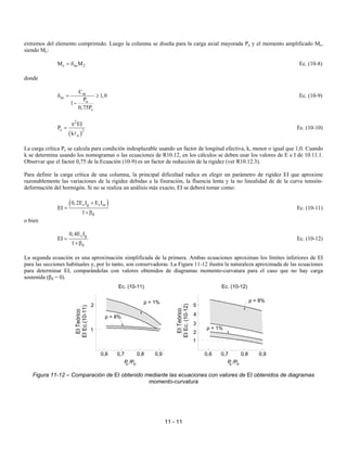 11 - 11
extremos del elemento comprimido. Luego la columna se diseña para la carga axial mayorada Pu y el momento amplificado Mc,
siendo Mc:
c ns 2
M M
= δ Ec. (10-8)
donde
m
ns
u
c
C
1,0
P
1
0,75P
δ = ≥
−
Ec. (10-9)
( )
2
c 2
u
EI
P
k
π
=
A
Ec. (10-10)
La carga crítica Pc se calcula para condición indesplazable usando un factor de longitud efectiva, k, menor o igual que 1,0. Cuando
k se determina usando los nomogramas o las ecuaciones de R10.12, en los cálculos se deben usar los valores de E e I de 10.11.1.
Observar que el factor 0,75 de la Ecuación (10-9) es un factor de reducción de la rigidez (ver R10.12.3).
Para definir la carga crítica de una columna, la principal dificultad radica en elegir un parámetro de rigidez EI que aproxime
razonablemente las variaciones de la rigidez debidas a la fisuración, la fluencia lenta y la no linealidad de de la curva tensión-
deformación del hormigón. Si no se realiza un análisis más exacto, EI se deberá tomar como:
( )
c g s se
d
0,2E I E I
EI
1
+
=
+β
Ec. (10-11)
o bien
c g
d
0,4E I
EI
1
=
+β
Ec. (10-12)
La segunda ecuación es una aproximación simplificada de la primera. Ambas ecuaciones aproximan los límites inferiores de EI
para las secciones habituales y, por lo tanto, son conservadoras. La Figura 11-12 ilustra la naturaleza aproximada de las ecuaciones
para determinar EI, comparándolas con valores obtenidos de diagramas momento-curvatura para el caso que no hay carga
sostenida (βd = 0).
Figura 11-12 – Comparación de EI obtenido mediante las ecuaciones con valores de EI obtenidos de diagramas
momento-curvatura
0,6 0,7 0,8 0,9
1
2
P /P
u o
0,7
0,6
1
0,8
P /P
u o
0,9
2
3
4
Ec. (10-11) Ec. (10-12)
EI
Teórico
EI
Ec.(10-11)
EI
Teórico
EI
Ec.
(10-12)
5
ρ = 1%
ρ = 8%
ρ = 1%
ρ = 8%
 