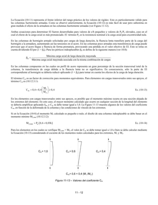 11 - 12
La Ecuación (10-11) representa el límite inferior del rango práctico de los valores de rigidez. Esto es particularmente válido para
las columnas fuertemente armadas. Como se observó anteriormente, la Ecuación (10-12) es más fácil de usar pero subestima en
gran medida el efecto de la armadura en las columnas fuertemente armadas (ver Figura 11-12).
Ambas ecuaciones para determinar EI fueron desarrolladas para valores de e/h pequeños y valores de Pu/Po elevados, caso en el
cual el efecto de la carga axial es más pronunciado. El término Po es la resistencia nominal a la carga axial para excentricidad nula.
En las columnas de hormigón armado solicitadas por cargas de larga duración, la fluencia lenta transfiere parte de la carga del
hormigón a la armadura, aumentando así las tensiones en el acero. En las columnas poco armadas esta transferencia de carga puede
provocar que el acero llegue a fluencia de forma prematura, provocando una pérdida en el valor efectivo de EI. Esto se toma en
cuenta dividiendo EI por (1 + βd). Para los pórticos indesplazables βd se define de la siguiente manera (ver 10.0):
d
Máxima carga axial de larga duración mayorada
Máxima carga axial mayorada asociada con la misma combinación de cargas
β =
En las columnas compuestas en las cuales un perfil de acero representa un gran porcentaje de la sección transversal total de la
columna, la transferencia de carga debida a la fluencia lenta no es significativa. En consecuencia, sólo la parte de EI
correspondiente al hormigón se debería reducir aplicando (1 + βd) para tomar en cuenta los efectos de la carga de larga duración.
El término Cm es un factor de corrección para momentos equivalentes. Para elementos sin cargas transversales entre sus apoyos, el
término Cm es (10.12.3.1):
1
m
2
M
C 0,6 0,4 0,4
M
 
= + ≥
 
 
Ec. (10-13)
En los elementos con cargas transversales entre sus apoyos, es posible que el momento máximo ocurra en una sección alejada de
los extremos del elemento. En este caso, el mayor momento calculado que ocurre en cualquier sección de la longitud del elemento
se debería amplificar aplicando δns, y Cm se debe tomar igual a 1,0. La Figura 11-13 muestra algunos de los valores del coeficiente
Cm, en función de la deformada de la columna y las condiciones de vínculo de los extremos.
Si en la Ecuación (10-8) el momento M2 calculado es pequeño o nulo, el diseño de una columna indesplazable se debe basar en el
momento mínimo M2,min (10.12.3.2):
( )
2,min u
M P 0,6 0,03h
= + Ec. (10-14)
Para los elementos en los cuales se verifique M2,min > M2, el valor de Cm se debe tomar igual a 1,0 o bien se debe calcular mediante
la Ecuación (10-13) considerando el cociente de los momentos reales calculados para los extremos, M1 y M2.
Figura 11-13 – Valores del coeficiente Cm
C = 1,0
m m
C = 0,6 m
C = 0,4
C = 0,6 + 0,4 (M /M )
m 1 2
 