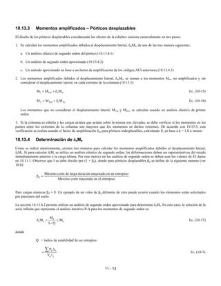 11 - 13
10.13.3 Momentos amplificados – Pórticos desplazables
El diseño de los pórticos desplazables considerando los efectos de la esbeltez consiste esencialmente en tres pasos:
1. Se calculan los momentos amplificados debidos al desplazamiento lateral, δmMs, de una de las tres manera siguientes:
a. Un análisis elástico de segundo orden del pórtico (10.13.4.1)
b. Un análisis de segundo orden aproximado (10.13.4.2)
c. Un método aproximado en base a un factor de amplificación de los códigos ACI anteriores (10.13.4.3)
2. Los momentos amplificados debidos al desplazamiento lateral, δmMs, se suman a los momentos Mns, no amplificados y sin
considerar el desplazamiento lateral, en cada extremo de la columna (10.13.3):
1 1ns s 1s
M M M
= + δ Ec. (10-15)
2 2ns s 2s
M M M
= + δ Ec. (10-16)
Los momentos que no consideran el desplazamiento lateral, M1ns y M2ns, se calculan usando un análisis elástico de primer
orden.
3. Si la columna es esbelta y las cargas axiales que actúan sobre la misma son elevadas, se debe verificar si los momentos en los
puntos entre los extremos de la columna son mayores que los momentos en dichos extremos. De acuerdo con 10.13.5, esta
verificación se realiza usando el factor de amplificación δns para pórticos indesplazables, calculando Pc en base a k = 1,0 o menor.
10.13.4 Determinación de δsMs
Como se indicó anteriormente, existen tres maneras para calcular los momentos amplificados debidos al desplazamiento lateral,
δsMs. Si para calcular δsMs se utiliza un análisis elástico de segundo orden, las deformaciones deben ser representativas del estado
inmediatamente anterior a la carga última. Por este motivo en los análisis de segundo orden se deben usar los valores de EI dados
en 10.11.1. Observar que I se debe dividir por (1 + βd), donde para pórticos desplazables βd se define de la siguiente manera (ver
10.0):
d
Máximo corte de larga duración mayorado en un entrepiso
Máximo corte mayorado en el entrepiso
β =
Para cargas sísmicas βd = 0. Un ejemplo de un valor de βd diferente de cero puede ocurrir cuando los elementos están solicitados
por presiones del suelo.
La sección 10.13.4.2 permite utilizar un análisis de segundo orden aproximado para determinar δsMs. En este caso, la solución de la
serie infinita que representa el análisis iterativo P-∆ para los momentos de segundo orden es:
s
s s s
M
M M
I Q
δ = ≥
−
Ec. (10-17)
donde
Q = índice de estabilidad de un entrepiso
u o
u c
P
V
∆
=
∑
A
Ec. (10-7)
 