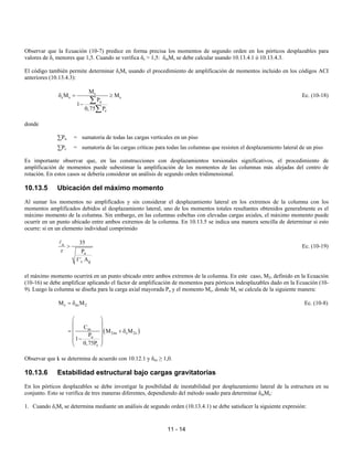 11 - 14
Observar que la Ecuación (10-7) predice en forma precisa los momentos de segundo orden en los pórticos desplazables para
valores de δs menores que 1,5. Cuando se verifica δs > 1,5: δmMs se debe calcular usando 10.13.4.1 ó 10.13.4.3.
El código también permite determinar δsMs usando el procedimiento de amplificación de momentos incluido en los códigos ACI
anteriores (10.13.4.3):
s
s s s
u
c
M
M M
P
1
0,75 P
δ = ≥
−
∑
∑
Ec. (10-18)
donde
∑Pu = sumatoria de todas las cargas verticales en un piso
∑Pc = sumatoria de las cargas críticas para todas las columnas que resisten el desplazamiento lateral de un piso
Es importante observar que, en las construcciones con desplazamientos torsionales significativos, el procedimiento de
amplificación de momentos puede subestimar la amplificación de los momentos de las columnas más alejadas del centro de
rotación. En estos casos se debería considerar un análisis de segundo orden tridimensional.
10.13.5 Ubicación del máximo momento
Al sumar los momentos no amplificados y sin considerar el desplazamiento lateral en los extremos de la columna con los
momentos amplificados debidos al desplazamiento lateral, uno de los momentos totales resultantes obtenidos generalmente es el
máximo momento de la columna. Sin embargo, en las columnas esbeltas con elevadas cargas axiales, el máximo momento puede
ocurrir en un punto ubicado entre ambos extremos de la columna. En 10.13.5 se indica una manera sencilla de determinar si esto
ocurre: si en un elemento individual comprimido
u
u
c g
35
r P
f ' A
>
A
Ec. (10-19)
el máximo momento ocurrirá en un punto ubicado entre ambos extremos de la columna. En este caso, M2, definido en la Ecuación
(10-16) se debe amplificar aplicando el factor de amplificación de momentos para pórticos indesplazables dado en la Ecuación (10-
9). Luego la columna se diseña para la carga axial mayorada Pu y el momento Mc, donde Mc se calcula de la siguiente manera:
c ns 2
M M
= δ Ec. (10-8)
( )
m
2ns s 2s
u
c
C
M M
P
1
0,75P
 
 
 
= + δ
 
−
 
 
Observar que k se determina de acuerdo con 10.12.1 y δns ≥ 1,0.
10.13.6 Estabilidad estructural bajo cargas gravitatorias
En los pórticos desplazables se debe investigar la posibilidad de inestabilidad por desplazamiento lateral de la estructura en su
conjunto. Esto se verifica de tres maneras diferentes, dependiendo del método usado para determinar δmMs:
1. Cuando δsMs se determina mediante un análisis de segundo orden (10.13.4.1) se debe satisfacer la siguiente expresión:
 
