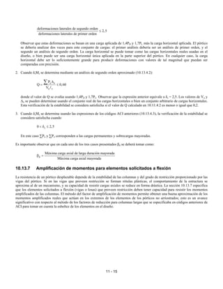 11 - 15
deformaciones laterales de segundo orden
2,5
deformaciones laterales de primer orden
≤
Observar que estas deformaciones se basan en una carga aplicada de 1,4PD y 1,7PL más la carga horizontal aplicada. El pórtico
se debería analizar dos veces para este conjunto de cargas: el primer análisis debería ser un análisis de primer orden, y el
segundo un análisis de segundo orden. La carga horizontal se puede tomar como las cargas horizontales reales usadas en el
diseño, o bien puede ser una carga horizontal única aplicada en la parte superior del pórtico. En cualquier caso, la carga
horizontal debe ser lo suficientemente grande para producir deformaciones con valores de tal magnitud que puedan ser
comparadas con precisión.
2. Cuando δsMs se determina mediante un análisis de segundo orden aproximado (10.13.4.2):
u o
u c
P
Q 0,60
V
∆
= ≤
∑
A
donde el valor de Q se evalúa usando 1,4PD y 1,7PL. Observar que la expresión anterior equivale a δs = 2,5. Los valores de Vu y
∆o se pueden determinar usando el conjunto real de las cargas horizontales o bien un conjunto arbitrario de cargas horizontales.
Esta verificación de la estabilidad se considera satisfecha si el valor de Q calculado en 10.11.4.2 es menor o igual que 0,2.
3. Cuando δsMs se determina usando las expresiones de los códigos ACI anteriores (10.13.4.3), la verificación de la estabilidad se
considera satisfecha cuando
s
0 2,5
< δ ≤
En este caso ∑Pu y ∑Po corresponden a las cargas permanentes y sobrecargas mayoradas.
Es importante observar que en cada uno de los tres casos presentados βd se deberá tomar como:
d
Máxima carga axial de larga duración mayorada
Máxima carga axial mayorada
β =
10.13.7 Amplificación de momentos para elementos solicitados a flexión
La resistencia de un pórtico desplazable depende de la estabilidad de las columnas y del grado de restricción proporcionado por las
vigas del pórtico. Si en las vigas que proveen restricción se forman rótulas plásticas, el comportamiento de la estructura se
aproxima al de un mecanismo, y su capacidad de resistir cargas axiales se reduce en forma drástica. La sección 10.13.7 especifica
que los elementos solicitados a flexión (vigas o losas) que proveen restricción deben tener capacidad para resistir los momentos
amplificados de las columnas. El método del factor de amplificación de momentos permite obtener una buena aproximación de los
momentos amplificados reales que actúan en los extremos de los elementos de los pórticos no arriostrados; esto es un avance
significativo con respecto al método de los factores de reducción para columnas largas que se especificaba en códigos anteriores de
ACI para tomar en cuenta la esbeltez de los elementos en el diseño.
 