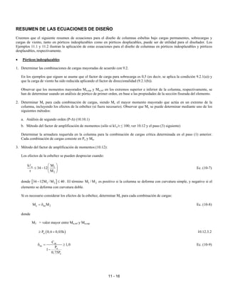 11 - 16
RESUMEN DE LAS ECUACIONES DE DISEÑO
Creemos que el siguiente resumen de ecuaciones para el diseño de columnas esbeltas bajo cargas permanentes, sobrecargas y
cargas de viento, tanto en pórticos indesplazables como en pórticos desplazables, puede ser de utilidad para el diseñador. Los
Ejemplos 11.1 y 11.2 ilustran la aplicación de estas ecuaciones para el diseño de columnas en pórticos indesplazables y pórticos
desplazables, respectivamente.
• Pórticos indesplazables
1. Determinar las combinaciones de cargas mayoradas de acuerdo con 9.2.
En los ejemplos que siguen se asume que el factor de carga para sobrecarga es 0,5 (es decir, se aplica la condición 9.2.1(a)) y
que la carga de viento ha sido reducida aplicando el factor de direccionalidad (9.2.1(b)).
Observar que los momentos mayorados Mu,sup y Mu,inf en los extremos superior e inferior de la columna, respectivamente, se
han de determinar usando un análisis de pórtico de primer orden, en base a las propiedades de la sección fisurada del elemento.
2. Determinar Mc para cada combinación de cargas, siendo Mc el mayor momento mayorado que actúa en un extremo de la
columna, incluyendo los efectos de la esbeltez (si fuera necesario). Observar que Mc se puede determinar mediante uno de los
siguientes métodos:
a. Análisis de segundo orden (P-∆) (10.10.1)
b. Método del factor de amplificación de momentos (sólo si kℓu/r ≤ 100; ver 10.12 y el paso (3) siguiente)
Determinar la armadura requerida en la columna para la combinación de cargas crítica determinada en el paso (1) anterior.
Cada combinación de cargas consiste en Pu y Mu.
3. Método del factor de amplificación de momentos (10.12):
Los efectos de la esbeltez se pueden despreciar cuando:
u 1
2
k M
34 12
r M
 
≤ −  
 
A
Ec. (10-7)
donde [ ]
1 2
34 12M / M 40
− ≤ . El término 1 2
M / M es positivo si la columna se deforma con curvatura simple, y negativo si el
elemento se deforma con curvatura doble.
Si es necesario considerar los efectos de la esbeltez, determinar Mc para cada combinación de cargas:
c ns 2
M M
= δ Ec. (10-8)
donde
M2 = valor mayor entre Mu,inf y Mu,sup
( )
u
P 0,6 0,03h
≥ + 10.12.3.2
m
ns
u
c
C
1,0
P
1
0,75P
δ = ≥
−
Ec. (10-9)
 