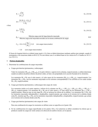 11 - 17
( )
2
c 2
u
EI
P
k
π
=
A
Ec. (10-10)
( )
c g s se
d
0,2E I E I
EI
1
+
=
+β
Ec. (10-11)
o bien
c g
d
0,4E I
EI
1
=
+β
Ec. (10-12)
d
Máxima carga axial de larga duración mayorada
Máxima carga axial mayorada asociada con la misma combinación de cargas
β = 10.0
1
m
2
M
C 0,6 0,4 0,4
M
 
= + ≥
 
 
(sin cargas transversales) Ec. (10-13)
= 1,0 (con cargas transversales)
El factor de longitud efectiva se deberá tomar igual a 1,0 o bien se deberá determinar mediante análisis (por ejemplo, usando el
nomograma o las ecuaciones dadas en R10.12). En este último caso, k se deberá basar en los valores de E e I usados en 10.11.1
(ver 10.12.1).
• Pórticos desplazables
1. Determinar las combinaciones de cargas mayoradas.
a. Cargas gravitatorias (permanentes y sobrecargas)
Todos los momentos (Mu,inf)ns y (Mu,sup)ns en la parte inferior y superior de la columna, respectivamente, se deben determinar
usando un análisis de pórtico elástico de primer orden, en base a las propiedades de la sección fisurada de los elementos.
Los momentos M1 y M2 son el valor menor y el valor mayor de los momentos (Mu,inf)ns y (Mu,sup)ns, respectivamente. Los
momentos M1ns y M2ns son los momentos mayorados en los extremos correspondientes a los extremos en los cuales actúan
M1 y M2, respectivamente.
b. Cargas gravitatorias (permanentes y sobrecargas) más cargas de viento
Los momentos totales en la parte superior e inferior de la columna son Mu,sup = (Mu,sup)ns + (Mu,sup)s y Mu,inf = (Mu,inf)ns +
(Mu,inf)s, respectivamente. Los momentos M1 y M2 son el valor menor y el valor mayor de los momentos Mu,sup y Mu,inf,
respectivamente. Observar que en esta etapa M1 y M2 no incluyen los efectos de la esbeltez. Los momentos M1ns y M1s son
los momentos mayorados indesplazables y desplazables, respectivamente, que actúan en el extremo de la columna donde
actúa M1, mientras que M2ns y M2s son los momentos mayorados indesplazables y desplazables, respectivamente, que actúan
en el extremo de la columna donde actúa M2.
c. Cargas gravitatorias (permanentes) más cargas de viento
Para esta combinación de cargas los momentos se definen como se especifica en el punto 1(b).
d. En las combinaciones de cargas especificadas en los puntos 1(b) y 1(c) anteriores se deben considerar los efectos que se
producen cuando las cargas de viento actúan en la dirección de análisis inicial y en la opuesta.
 