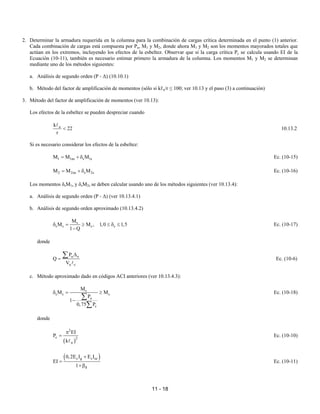 11 - 18
2. Determinar la armadura requerida en la columna para la combinación de cargas crítica determinada en el punto (1) anterior.
Cada combinación de cargas está compuesta por Pu, M1 y M2, donde ahora M1 y M2 son los momentos mayorados totales que
actúan en los extremos, incluyendo los efectos de la esbeltez. Observar que si la carga crítica Pc se calcula usando EI de la
Ecuación (10-11), también es necesario estimar primero la armadura de la columna. Los momentos M1 y M2 se determinan
mediante uno de los métodos siguientes:
a. Análisis de segundo orden (P - ∆) (10.10.1)
b. Método del factor de amplificación de momentos (sólo si kℓu/r ≤ 100; ver 10.13 y el paso (3) a continuación)
3. Método del factor de amplificación de momentos (ver 10.13):
Los efectos de la esbeltez se pueden despreciar cuando
u
k
22
r
<
A
10.13.2
Si es necesario considerar los efectos de la esbeltez:
1 1ns s 1s
M M M
= + δ Ec. (10-15)
2 2ns s 2s
M M M
= + δ Ec. (10-16)
Los momentos δsM1s y δsM2s se deben calcular usando uno de los métodos siguientes (ver 10.13.4):
a. Análisis de segundo orden (P - ∆) (ver 10.13.4.1)
b. Análisis de segundo orden aproximado (10.13.4.2)
s
s s s s
M
M M , 1,0 1,5
1 Q
δ = ≥ ≤ δ ≤
−
Ec. (10-17)
donde
u o
u c
P
Q
V
∆
=
∑
A
Ec. (10-6)
c. Método aproximado dado en códigos ACI anteriores (ver 10.13.4.3):
s
s s s
u
c
M
M M
P
1
0,75 P
δ = ≥
−
∑
∑
Ec. (10-18)
donde
( )
2
c 2
u
EI
P
k
π
=
A
Ec. (10-10)
( )
c g s se
d
0,2E I E I
EI
1
+
=
+β
Ec. (10-11)
 