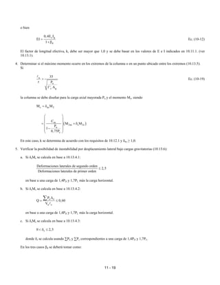 11 - 19
o bien
c g
d
0,4E I
EI
1
=
+β
Ec. (10-12)
El factor de longitud efectiva, k, debe ser mayor que 1,0 y se debe basar en los valores de E e I indicados en 10.11.1. (ver
10.13.1).
4. Determinar si el máximo momento ocurre en los extremos de la columna o en un punto ubicado entre los extremos (10.13.5).
Si
u
u
c g
35
r P
f ' A
>
A
Ec. (10-19)
la columna se debe diseñar para la carga axial mayorada Pu y el momento Mc, siendo
c ns 2
M M
= δ
( )
m
2ns s 2s
u
c
C
M M
P
1
0,75P
 
 
 
= + δ
 
−
 
 
En este caso, k se determina de acuerdo con los requisitos de 10.12.1 y δns ≥ 1,0.
5. Verificar la posibilidad de inestabilidad por desplazamiento lateral bajo cargas gravitatorias (10.13.6):
a. Si δsMs se calcula en base a 10.13.4.1:
Deformaciones laterales de segundo orden
2,5
Deformaciones laterales de primer orden
≤
en base a una carga de 1,4PD y 1,7PL más la carga horizontal.
b. Si δsMs se calcula en base a 10.13.4.2:
u o
u c
P
Q 0,60
V
∆
= ≤
∑
A
en base a una carga de 1,4PD y 1,7PL más la carga horizontal.
c. Si δsMs se calcula en base a 10.13.4.3:
s
0 2,5
< δ ≤
donde δs se calcula usando ∑Pu y ∑Pc correspondientes a una carga de 1,4PD y 1,7PL.
En los tres casos βd se deberá tomar como:
 