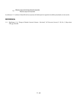 11 - 20
d
Máxima carga axial de larga duración mayorada
Máxima carga axial mayorada
β =
La referencia 11.1 contiene el desarrollo de las ecuaciones de diseño para los requisitos de esbeltez presentados en esta sección.
REFERENCIA
11.1 MacGregor, J. G., "Design of Slender Concrete Columns – Revisited," ACI Structural Journal, V. 90, No. 3, Mayo-Junio
1993, pp. 302-309.
 