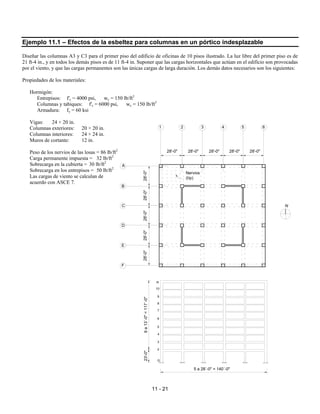 11 - 21
Ejemplo 11.1 – Efectos de la esbeltez para columnas en un pórtico indesplazable
Diseñar las columnas A3 y C3 para el primer piso del edificio de oficinas de 10 pisos ilustrado. La luz libre del primer piso es de
21 ft-4 in., y en todos los demás pisos es de 11 ft-4 in. Suponer que las cargas horizontales que actúan en el edificio son provocadas
por el viento, y que las cargas permanentes son las únicas cargas de larga duración. Los demás datos necesarios son los siguientes:
Propiedades de los materiales:
Hormigón:
Entrepisos: f'c = 4000 psi, wc = 150 lb/ft3
Columnas y tabiques: f'c = 6000 psi, wc = 150 lb/ft3
Armadura: fy = 60 ksi
Vigas: 24 × 20 in.
Columnas exteriores: 20 × 20 in.
Columnas interiores: 24 × 24 in.
Muros de cortante: 12 in.
Peso de los nervios de las losas = 86 lb/ft2
Carga permanente impuesta = 32 lb/ft2
Sobrecarga en la cubierta = 30 lb/ft2
Sobrecarga en los entrepisos = 50 lb/ft2
Las cargas de viento se calculan de
acuerdo con ASCE 7.
28'-0" 28'-0" 28'-0" 28'-0" 28'-0"
28'-0"
28'-0"
28'-0"
28'-0"
28'-0"
Nervios
(típ)
N
23'-0"
9
a
13´-0"
=
117´-0"
2
3
4
5
6
7
8
9
10
G
R
A
B
C
D
E
F
1 2 3 4 5 6
5 a 28´-0" = 140´-0"
 
