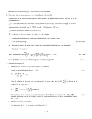 11 - 23
Observar que las columnas A3 y C3 se deforman con curvatura doble.
2. Determinar si el pórtico en el primer piso es indesplazable o desplazable.
Los resultados de un análisis elástico de primer orden en base a las propiedades seccionales indicadas en 10.11.1
son los siguientes:
∑Pu = carga vertical total en el primer piso correspondiente al caso de carga lateral para el cual ∑Pu es máximo
Las cargas totales del edificio son: D = 37.371 kips, L = 3609 kips, y Lr = 602 kips.
∑Pu máxima se determina en base a la Ecuación (9-4):
( ) ( ) ( )
u
P 1,2 37.371 0,5 3609 0,5 602 0 46.951 kips
= × + × + × + =
∑
Vu = corte de piso mayorado en el primer piso correspondiente a las cargas de viento
= 1,6 × 324,3 = 518,9 kips Ec. (9-4), (9-6)
∆o = deformación relativa de primer orden entre la parte superior e inferior del primer piso debida a Vu
= ( )
1,6 0,03 0 0,05in.
× − =
Índice de estabilidad
( ) ( )
u o
u c
P 46.951 0,05
Q 0,02 0,05
V 518,9 23 12 20/ 2
∆ ×
= = = <
× × −
 
 
∑
A
Ec. (10-6)
Como Q < 0,05 el pórtico a nivel del primer piso se considera indesplazable. 10.11.4.2
3. Diseño de la columna C3.
a. Determinar si es necesario considerar los efectos de la esbeltez.
Usando un factor de longitud efectiva k = 1,0: 10.12.1
u
k 1,0 21,33 12
35,6
r 0,3 24
× ×
= =
×
A
Como la columna se deforma con curvatura doble, el menor valor de 1
2
M
34 12
M
 
−  
 
se obtiene de la
combinación de cargas No. 5:
( )
1
2
0,8
M
34 12 34 12 35,8 40
M 5,3
− −
 
 
− = − = <
 
 
−
   
Para la columna C3 no es necesario considerar los efectos de la esbeltez, ya que kℓu/r < 34 – 12 (M1–M2). 10.12.2
Observar que en este caso no es necesario calcular un valor de k más exacto ya que la columna no es esbelta
para k = 1,0.
b. Determinar la armadura requerida.
Para la columna de 24 × 24 in., intentar con 16 barras No. 7.
 