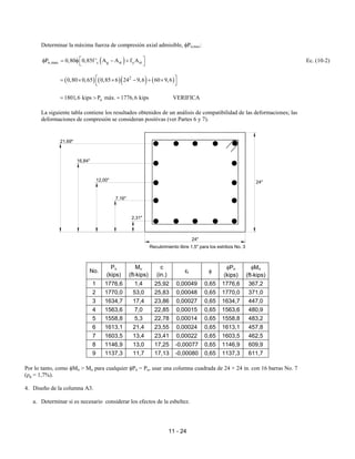 11 - 24
Determinar la máxima fuerza de compresión axial admisible, φPn,max:
( )
n,max c g st y st
P 0,80 0,85f ' A A f A
 
φ = φ − +
 
Ec. (10-2)
( ) ( )( ) ( )
2
0,80 0,65 0,85 6 24 9,6 60 9,6
 
= × × − + ×
 
u
1801,6 kips P máx. 1776,6 kips
= > = VERIFICA
La siguiente tabla contiene los resultados obtenidos de un análisis de compatibilidad de las deformaciones; las
deformaciones de compresión se consideran positivas (ver Partes 6 y 7).
No.
Pu
(kips)
Mu
(ft-kips)
c
(in.)
εt φ
φPn
(kips)
φMn
(ft-kips)
1 1776,6 1,4 25,92 0,00049 0,65 1776,6 367,2
2 1770,0 53,0 25,83 0,00048 0,65 1770,0 371,0
3 1634,7 17,4 23,86 0,00027 0,65 1634,7 447,0
4 1563,6 7,0 22,85 0,00015 0,65 1563,6 480,9
5 1558,8 5,3 22,78 0,00014 0,65 1558,8 483,2
6 1613,1 21,4 23,55 0,00024 0,65 1613,1 457,8
7 1603,5 13,4 23,41 0,00022 0,65 1603,5 462,5
8 1146,9 13,0 17,25 -0,00077 0,65 1146,9 609,9
9 1137,3 11,7 17,13 -0,00080 0,65 1137,3 611,7
Por lo tanto, como φMn > Mu para cualquier φPn = Pu, usar una columna cuadrada de 24 × 24 in. con 16 barras No. 7
(ρg = 1,7%).
4. Diseño de la columna A3.
a. Determinar si es necesario considerar los efectos de la esbeltez.
24"
21,69"
16,84"
12,00"
7,16"
2,31"
24"
Recubrimiento libre 1,5" para los estribos No. 3
 