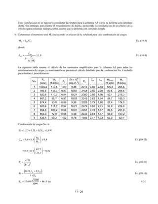 11 - 26
Esto significa que no es necesario considerar la esbeltez para la columna A3 si ésta se deforma con curvatura
doble. Sin embargo, para ilustrar el procedimiento de diseño, incluyendo la consideración de los efectos de la
esbeltez para columnas indesplazables, asumir que se deforma con curvatura simple.
b. Determinar el momento total Mc (incluyendo los efectos de la esbeltez) para cada combinación de cargas.
c ns 2
M M
= δ Ec. (10-8)
donde
m
ns
u
c
C
1,0
P
1
0,75P
δ = ≥
−
Ec. (10-9)
La siguiente tabla resume el cálculo de los momentos amplificados para la columna A3 para todas las
combinaciones de cargas, y a continuación se presenta el cálculo detallado para la combinación No. 6 incluido
para ilustrar el procedimiento.
No.
Pu
(kips)
M2
(ft-kips)
βd
El x 106
(kip-in.2
)
Pc
Cm δns M2,min
(ft-kips)
Mc
(ft-kips)
1 1005,2 110,6 1,00 9,88 2013 0,80 2,40 100,5 265,6
2 995,6 143,3 0,87 10,60 2158 0,80 2,08 99,6 298,6
3 920,8 110,0 0,94 10,21 2080 0,80 1,96 92,1 215,3
4 887,2 95,7 0,97 10,03 2042 0,82 1,94 88,7 185,3
5 874,4 93,9 0,99 9,96 2028 0,79 1,86 87,4 174,5
6 920,4 111,7 0,94 10,21 2079 0,82 2,01 92,0 224,6
7 894,8 108,2 0,96 10,07 2051 0,78 1,87 89,5 201,8
8 659,0 72,9 0,98 9,98 2033 0,84 1,47 65,9 107,2
9 633,4 69,3 1,02 9,78 1993 0,77 1,33 63,3 92,4
Combinación de cargas No. 6:
r
U 1,2D 0,5L 0,5L 1,6W
= + + +
1
m
2
M
C 0,6 0,4 0,4
M
 
= + ≥
 
 
Ec. (10-13)
62,5
0,6 0,4 0,82
111,7
 
= + =
 
 
( )
2
c 2
u
EI
P
k
π
=
A
Ec. (10-10)
( )
c g s se
d
0,2E I E I
EI
1
+
=
+β
Ec. (10-11)
c
6000
E 57.000 4415 ksi
1000
= = 8.5.1
 