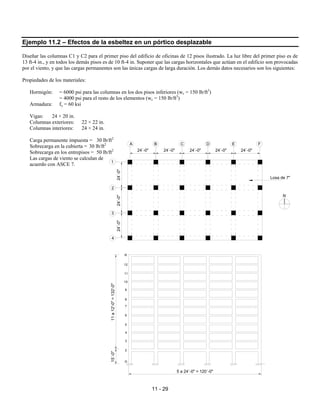 11 - 29
Ejemplo 11.2 – Efectos de la esbeltez en un pórtico desplazable
Diseñar las columnas C1 y C2 para el primer piso del edificio de oficinas de 12 pisos ilustrado. La luz libre del primer piso es de
13 ft-4 in., y en todos los demás pisos es de 10 ft-4 in. Suponer que las cargas horizontales que actúan en el edificio son provocadas
por el viento, y que las cargas permanentes son las únicas cargas de larga duración. Los demás datos necesarios son los siguientes:
Propiedades de los materiales:
Hormigón: = 6000 psi para las columnas en los dos pisos inferiores (wc = 150 lb/ft3
)
= 4000 psi para el resto de los elementos (wc = 150 lb/ft3
)
Armadura: fy = 60 ksi
Vigas: 24 × 20 in.
Columnas exteriores: 22 × 22 in.
Columnas interiores: 24 × 24 in.
Carga permanente impuesta = 30 lb/ft2
Sobrecarga en la cubierta = 30 lb/ft2
Sobrecarga en los entrepisos = 50 lb/ft2
Las cargas de viento se calculan de
acuerdo con ASCE 7.
11
a
12'-0"
=
132'-0"
15´-0"
24´-0"
5 a 24´-0" = 120´-0"
24´-0" 24´-0" 24´-0" 24´-0"
24´-0"
24´-0"
24´-0"
G
2
3
4
5
6
7
8
9
10
11
12
1
2
3
4
A B C D E F
Losa de 7"
N
R
 