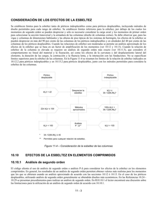 11 - 3
CONSIDERACIÓN DE LOS EFECTOS DE LA ESBELTEZ
Se establecen límites para la esbeltez tanto de pórticos indesplazables como para pórticos desplazables, incluyendo métodos de
diseño permitidos para cada rango de esbeltez. Se establecen límites inferiores para la esbeltez, por debajo de los cuales los
momentos de segundo orden se pueden despreciar y sólo es necesario considerar la carga axial y los momentos de primer orden
para seleccionar la sección transversal y la armadura de las columnas (diseño de columnas cortas). Se debe observar que, para las
vigas y columnas de dimensiones habituales y las alturas de piso típicas de los sistemas de hormigón, los efectos de la esbeltez se
pueden despreciar en más del 90 por ciento de las columnas de los pórticos indesplazables y en alrededor del 40 por ciento de las
columnas de los pórticos desplazables. Cuando las relaciones de esbeltez son moderadas se permite un análisis aproximado de los
efectos de la esbeltez que se basa en un factor de amplificación de los momentos (ver 10.12 y 10.13). Cuando la relación de
esbeltez de la columna es elevada se requiere un análisis de segundo orden más exacto (ver 10.11.5), que considere el
comportamiento no lineal del material y la fisuración, así como los efectos de la curvatura y del desplazamiento lateral del
elemento, la duración de las cargas, la contracción y la fluencia lenta, y la interacción con las fundaciones. No se especifican
límites superiores para la esbeltez de las columnas. En la Figura 11-4 se resumen los límites de la relación de esbeltez indicados en
10.12.2 para pórticos indesplazables y en 10.13.2 para pórticos desplazables, junto con los métodos permitidos para considera la
esbeltez de las columnas.
* 34–12(M1/M2) ≤ 40
** Permitido para cualquier relación de esbeltez.
Figura 11-4 – Consideración de la esbeltez de las columnas
10.10 EFECTOS DE LA ESBELTEZ EN ELEMENTOS COMPRIMIDOS
10.10.1 Análisis de segundo orden
El código alienta el uso de análisis de segundo orden o análisis P-∆ para considerar los efectos de la esbeltez en los elementos
comprimidos. En general, los resultados de un análisis de segundo orden permiten obtener valores más realistas para los momentos
que los que se obtienen usando un análisis aproximado de acuerdo con las secciones 10.12 ó 10.13. En el caso de los pórticos
desplazables, utilizando análisis de segundo orden generalmente se obtendrán diseños más económicos. En las Referencias 10.24 -
10.29 se presentan procedimientos para realizar un análisis de segundo orden. En R10.10.1 el lector encontrará una discusión sobre
las limitaciones para la utilización de un análisis de segundo orden de acuerdo con 10.10.1.
Pórtico
desplazable
Pórtico
indesplazable
Despreciar la
esbeltez
kℓu/r < 22
kℓu/r ≤
34–12(M1/M2)*
Métodos
aproximados
22≤ kℓu/r ≤ 100
100≥ kℓu/r >
34–12(M1/M2)*
Análisis
P - ∆**
kℓu/r > 100 kℓu/r > 100
 