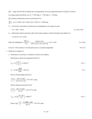 11 - 31
∑Pu = carga vertical total en el primer piso correspondiente al caso de carga lateral para el cual ∑Pu es máximo
Las cargas totales del edificio son: D = 17.895 kips, L = 1991 kips, Lr = 270 kips.
∑Pu máxima se determina en base a la Ecuación (9-4):
( ) ( ) ( )
u
P 12 17.895 0,5 1991 0,5 270 0 22.605 kips
= × + × + × + =
∑
Vu = corte de piso mayorado en el primer piso correspondiente a las cargas de viento
= 1,6 × 302,6 = 484,2 Ec. (9-4), (9-6)
∆o = deformación relativa de primer orden entre la parte superior e inferior del primer piso debida a Vu
= ( )
1,6 0,28 0 0,45in.
× − =
Índice de estabilidad
( ) ( )
u o
u c
P 22.605 0,45
Q 0,12 0,05
V 484,2 15 12 20/ 2
∆ ×
= = = >
× × −
 
 
∑
A
Ec. (10-6)
Como Q > 0,05 el pórtico a nivel del primer piso se considera desplazable. 10.11.4.2
3. Diseño de la columna C1.
a. Determinar si es necesario considerar los efectos de la esbeltez.
Determinar k usando el nomograma de R10.12.1.
4
4
col
22
I 0,7 13.665 in.
12
 
= =
 
 
 
10.11.1
c
6000
E 57.00 4415 ksi
1000
= = 8.5.1
Para la columna debajo del nivel 2:
( )
3
c
c
E I 4415 13.665
355 10
15 12 10
  ×
= = ×
 
× −
 
   
A
in.-kips
Para la columna encima del nivel 2:
3
c
c
E I 4415 13.665
419 10
12 12
  ×
= = ×
 
×
 
A
in.-kips
3
4
viga
24 20
I 0,35 5600 in.
12
 
×
= =
 
 
 
10.11.1
Para la viga: 3
c
c
E I 57 4000 5600
70 10
24 12
×
= = ×
×
A
in.-kips
 