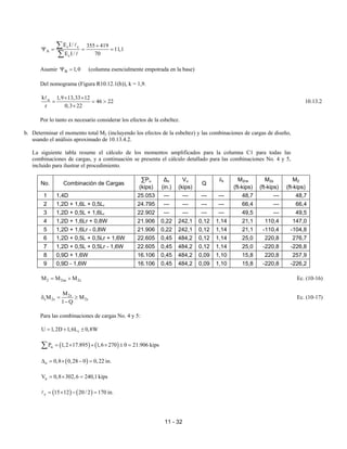 11 - 32
c c
A
c
E I / 355 419
11,1
E I/ 70
+
Ψ = = =
∑
∑
A
A
Asumir B 1,0
Ψ = (columna esencialmente empotrada en la base)
Del nomograma (Figura R10.12.1(b)), k = 1,9.
u
k 1,9 13,33 12
46 22
r 0,3 22
× ×
= = >
×
A
10.13.2
Por lo tanto es necesario considerar los efectos de la esbeltez.
b. Determinar el momento total M2 (incluyendo los efectos de la esbeltez) y las combinaciones de cargas de diseño,
usando el análisis aproximado de 10.13.4.2.
La siguiente tabla resume el cálculo de los momentos amplificados para la columna C1 para todas las
combinaciones de cargas, y a continuación se presenta el cálculo detallado para las combinaciones No. 4 y 5,
incluido para ilustrar el procedimiento.
No. Combinación de Cargas
∑Pu
(kips)
∆o
(in.)
Vu
(kips)
Q
δs M2ns
(ft-kips)
M2s
(ft-kips)
M2
(ft-kips)
1 1,4D 25.053 --- --- --- --- 48,7 --- 48,7
2 1,2D + 1,6L + 0,5Lr 24.795 --- --- --- --- 66,4 --- 66,4
3 1,2D + 0,5L + 1,6Lr 22.902 --- --- --- --- 49,5 --- 49,5
4 1,2D + 1,6Lr + 0,8W 21.906 0,22 242,1 0,12 1,14 21,1 110,4 147,0
5 1,2D + 1,6Lr - 0,8W 21.906 0,22 242,1 0,12 1,14 21,1 -110,4 -104,8
6 1,2D + 0,5L + 0,5Lr + 1,6W 22.605 0,45 484,2 0,12 1,14 25,0 220,8 276,7
7 1,2D + 0,5L + 0,5Lr - 1,6W 22.605 0,45 484,2 0,12 1,14 25,0 -220,8 -226,8
8 0,9D + 1,6W 16.106 0,45 484,2 0,09 1,10 15,8 220,8 257,9
9 0,9D - 1,6W 16.106 0,45 484,2 0,09 1,10 15,8 -220,8 -226,2
2 2ns 2s
M M M
= + Ec. (10-16)
2s
s 2s 2s
M
M M
1 Q
δ = ≥
−
Ec. (10-17)
Para las combinaciones de cargas No. 4 y 5:
r
U 1,2D 1,6L 0,8W
= + ±
( ) ( )
u
P 1,2 17.895 1,6 270 0 21.906 kips
= × + × ± =
∑
( )
o 0,8 0,28 0 0,22 in.
∆ = × − =
u
V 0,8 302,6 240,1 kips
= × =
( ) ( )
c 15 12 20/ 2 170 in.
= × − =
A
 