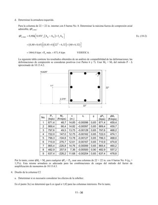 11 - 36
d. Determinar la armadura requerida.
Para la columna de 22 × 22 in. intentar con 8 barras No. 8. Determinar la máxima fuerza de compresión axial
admisible, φPn,max:
( )
n,max c g st y st
P 0,80 0,85f ' A A f A
 
φ = φ − +
 
Ec. (10-2)
( ) ( )( ) ( )
2
0,80 0,65 0,85 6 22 6,32 60 6,32
 
= × × − + ×
 
u
1464,0 kips P máx. 871,4 kips
= > = VERIFICA
La siguiente tabla contiene los resultados obtenidos de un análisis de compatibilidad de las deformaciones; las
deformaciones de compresión se consideran positivas (ver Partes 6 y 7). Usar Mu = M2 del método P - ∆
aproximado de 10.13.4.2.
No.
Pu
(kips)
Mu
(ft-kips)
c
(in.)
εt φ φPn
(kips)
φMn
(ft-kips)
1 871,4 48,7 14,85 -0,00096 0,65 871,4 459,4
2 869,4 66,4 14,82 -0,00097 0,65 869,4 459,7
3 797,6 49,5 13,75 -0,00128 0,65 797,6 468,2
4 722,0 147,0 12,75 -0,00162 0,65 722,0 474,1
5 799,3 -104,8 13,78 -0,00127 0,65 799,3 468,0
6 710,9 276,7 12,61 -0,00167 0,65 710,9 474,8
7 865,4 -226,8 14,76 -0,00099 0,65 865,4 460,2
8 482,9 257,9 7,36 -0,00500 0,90 482,9 557,2
9 637,4 -226,2 11,68 -0,00204 0,65 637,4 478,8
Por lo tanto, como φMn > Mu para cualquier φPn = Pu, usar una columna de 22 × 22 in. con 8 barras No. 8 (ρg =
1,3%). Esta misma armadura es adecuada para las combinaciones de cargas del método del factor de
amplificación de momentos de 10.13.4.3.
4. Diseño de la columna C2
a. Determinar si es necesario considerar los efectos de la esbeltez.
En el punto 3(c) se determinó que k es igual a 1,82 para las columnas interiores. Por lo tanto,
19,625"
11"
2,375"
22"
22"
 