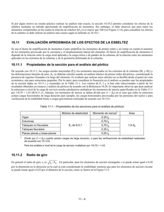 11 - 4
Si por algún motivo no resulta práctico realizar un análisis más exacto, la sección 10.10.2 permite considerar los efectos de la
esbeltez mediante un método aproximado de amplificación de momentos. Sin embargo, se debe observar que para todos los
elementos comprimidos en los cuales la relación de esbeltez (kℓu/r) es mayor que 100 (ver Figura 11-4), para considerar los efectos
de la esbeltez se debe utilizar un análisis más exacto según lo definido en 10.10.1.
10.11 EVALUACIÓN APROXIMADA DE LOS EFECTOS DE LA ESBELTEZ
Se usa el factor de amplificación de momentos δ para amplificar los momentos de primer orden y así tomar en cuenta el aumento
de los momentos provocado por la curvatura y el desplazamiento lateral del elemento. El factor de amplificación de momentos δ
depende de la relación entre la carga axial aplicada y la carga crítica o de pandeo de la columna, de la relación entre los momentos
aplicados en los extremos de la columna, y de la geometría deformada de la columna.
10.11.1 Propiedades de la sección para el análisis del pórtico
De acuerdo con 10.11.1, las cargas axiales mayoradas (Pu), los momentos mayorados en los extremos de la columna (M1 y M2) y
las deformaciones laterales de piso, ∆o, se deberán calcular usando un análisis elástico de primer orden del pórtico, considerando la
presencia de regiones fisuradas a lo largo del elemento. Es evidente que realizar estos cálculos no es factible desde el punto de vista
económico, aún para estructuras pequeñas. Por lo tanto, para considerar la fisuración en el análisis se pueden usar las propiedades
de la sección dadas en 10.11.1 y resumidas en la Tabla 11-1. Los valores de E, I y A han sido seleccionados a partir de los
resultados obtenidos en ensayos y análisis de pórticos de acuerdo con la Referencia 10.28. Es importante observar que para analizar
la estructura a nivel de la carga de servicio resulta satisfactorio multiplicar los momentos de inercia especificados en la Tabla 11-1
por 1/0,70 = 1,43 (R10.11.1). Además, los momentos de inercia se deben dividir por (1 + βd) en el caso que sobre la estructura
actúen cargas horizontales de larga duración (por ejemplo, las cargas horizontales provocadas por las presiones del suelo) o para
verificación de la estabilidad frente a cargas gravitatorias realizadas de acuerdo con 10.13.6.
Tabla 11-1 – Propiedades de las secciones para el análisis de pórticos
Módulo de elasticidad Momento de inercia†
Área
Vigas 0,35 lg
Columnas 0,70 Ig
Tabiques no fisurados 0,70 lg
Tabiques fisurados 0,35 lg
Placas planas y losas planas
Ec de 8.5.1
0,25 lg
1,0 Ag
†
Dividir por (1 + βd) cuando actúen cargas de larga duración, o para las verificaciones de estabilidad realizadas
de acuerdo con 10.13.6.
Para los análisis a nivel de la carga de servicio multiplicar por 1/0,70 = 1,43.
10.11.2 Radio de giro
En general el radio de giro, r, es g g
I / A . En particular, para los elementos de sección rectangular r se puede tomar igual a 0,30
por la dimensión en la dirección en la cual se está considerando la estabilidad, mientras que para los elementos de sección circular
se puede tomar igual a 0,25 por el diámetro de la sección, como se ilustra en la Figura 11-5.
 
