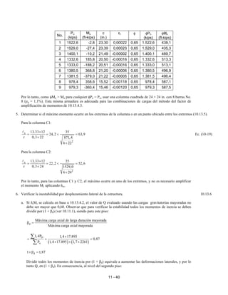 11 - 40
No.
Pu
(kips)
Mu
(ft-kips)
c
(in.)
εt φ φPn
(kips)
φMn
(ft-kips)
1 1522,6 -2,8 23,30 0,00022 0,65 1.522,6 438,1
2 1529,0 -27,4 23,39 0,00023 0,65 1.529,0 435,3
3 1400,1 -10,2 21,49 -0,00002 0,65 1.400,1 489,7
4 1332,6 185,8 20,50 -0,00016 0,65 1.332,6 513,3
5 1333,0 -188,2 20,51 -0,00016 0,65 1.333,0 513,1
6 1380,5 368,8 21,20 -0,00006 0,65 1.380,5 496,9
7 1381,5 -379,0 21,22 -0,00005 0,65 1.381,5 496,4
8 978,4 358,6 15,52 -0,00118 0,65 978,4 587,1
9 979,3 -360,4 15,46 -0,00120 0,65 979,3 587,5
Por lo tanto, como φMn > Mu para cualquier φPn = Pu, usar una columna cuadrada de 24 × 24 in. con 8 barras No.
8 (ρg = 1,1%). Esta misma armadura es adecuada para las combinaciones de cargas del método del factor de
amplificación de momentos de 10.13.4.3.
5. Determinar si el máximo momento ocurre en los extremos de la columna o en un punto ubicado entre los extremos (10.13.5).
Para la columna C1:
u
2
13,33 12 35
24,2 63,9
r 0,3 22 871,4
6 22
×
= = < =
×
×
A
Ec. (10-19)
Para la columna C2:
u
2
13,33 12 35
22,2 52,6
r 0,3 24 1529,0
6 24
×
= = < =
×
×
A
Por lo tanto, para las columnas C1 y C2, el máximo ocurre en uno de los extremos, y no es necesario amplificar
el momento M2 aplicando δns.
6. Verificar la inestabilidad por desplazamiento lateral de la estructura. 10.13.6
a. Si δsMs se calcula en base a 10.13.4.2, el valor de Q evaluado usando las cargas gravitatorias mayoradas no
debe ser mayor que 0,60. Observar que para verificar la estabilidad todos los momentos de inercia se deben
dividir por (1 + βd) (ver 10.11.1), siendo para este piso:
d
Máxima carga axial de larga duración mayorada
Máxima carga axial mayorada
β =
( ) ( )
D
u
1,4P 1,4 17.895
0,87
P 1,4 17.895 1,7 2261
×
= = =
× + ×
∑
∑
d
1 1,87
+β =
Dividir todos los momentos de inercia por (1 + βd) equivale a aumentar las deformaciones laterales, y por lo
tanto Q, en (1 + βd). En consecuencia, al nivel del segundo piso:
 