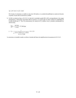 11 - 41
Q 1,87 0,12 0,22 0,60
= × = <
Por lo tanto, la estructura es estable en este nivel. De hecho, si se calcula Q modificado en cada nivel de piso
se puede ver que toda la estructura es estable.
b. Si δsMs se calcula en base a 10.13.4.3, el valor de δs calculado usando ∑Pu y ∑Pc correspondientes a las cargas
permanentes y sobrecargas mayoradas debe ser positivo y no mayor que 2,5. Para verificar la estabilidad, EI
se debe dividir por (1 + βd). En consecuencia, los valores de Pc se deben volver a calcular considerando los
efectos de βd.
c
107.076
P 57.260 kips
1 0,87
= =
+
∑
y
( ) ( )
s
1
3,1 2,5
1,4 17.895 1,7 2261
1
0,75 57.260
δ = = >
× + ×
−
×
La estructura es inestable cuando se utiliza el método del factor de amplificación de momentos de 10.13.4.3.
 
