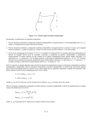 11 - 7
Figura 11-9 – Pórtico rígido (condición desplazable)
Resumiendo, se pueden hacer los siguientes comentarios.
1. Para los elementos solicitados a compresión en pórticos indesplazables, la longitud efectiva ℓe está comprendida entre ℓu/2 y ℓu,
siendo ℓu la longitud real sin apoyo lateral de la columna.
2. Para los elementos solicitados a compresión en pórticos desplazables, la longitud efectiva ℓe siempre es mayor que la longitud
real de la columna ℓu, y puede ser igual a 2ℓu o mayor. En este caso un valor de k inferior a 1,2 no sería realista.
3. El uso de los nomogramas de las Figuras 11-10 y 11-11 (también en la Figura R10.12.1) permiten determinar gráficamente los
factores de longitud efectiva para los elementos solicitados a compresión de pórticos indesplazables y desplazables,
respectivamente. Si ambos extremos de una columna de un pórtico indesplazable tienen mínima rigidez rotacional, o se
aproximan a ψ = ∞, y entonces k = 1,0. Si ambos extremos se aproximan al empotramiento perfecto, ψ = 0, y k = 0,5. Si ambos
extremos de una columna de un pórtico desplazable tienen mínima rigidez rotacional, o se aproximan a ψ = ∞, entonces k = ∞.
Si ambos extremos se aproximan al empotramiento perfecto, ψ = 0, entonces k = 1,0.
R10.12.1 presenta un método alternativo para calcular los factores de longitud efectiva para los elementos comprimidos en pórticos
indesplazables y desplazables. Para los elementos comprimidos en pórticos indesplazables, se puede tomar como límite superior
para el factor de longitud efectiva el menor de los valores dados por las siguientes expresiones, tomadas del documento 1992
British Standard Code of Practice (Referencias ACI 10.33 y 10.34):
( )
A B
k 0,7 0,05 1,0
= + ψ + ψ ≤
min
k 0,85 0,05 1,0
= + ψ ≤
donde ψA y ψB son los valores de ψ en los extremos de la columna y min
ψ es el menor de los dos valores.
Para los elementos comprimidos restringidos en ambos extremos, en pórticos desplazables, el factor de longitud efectiva se puede
tomar como (Referencia ACI 10.32):
m
m m
20
Para 2, k 1
20
− ψ
ψ < = + ψ
m m
Para 2, k 0,9 1
ψ ≥ = + ψ
donde m
ψ es el promedio de los valores de ψ en ambos extremos de la columna.
P
c c
P
c
P P
c
ℓe > ℓu
ℓu
 