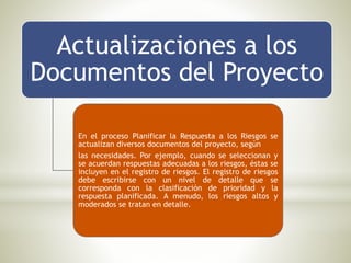 Actualizaciones a los
Documentos del Proyecto
En el proceso Planificar la Respuesta a los Riesgos se
actualizan diversos documentos del proyecto, según
las necesidades. Por ejemplo, cuando se seleccionan y
se acuerdan respuestas adecuadas a los riesgos, éstas se
incluyen en el registro de riesgos. El registro de riesgos
debe escribirse con un nivel de detalle que se
corresponda con la clasificación de prioridad y la
respuesta planificada. A menudo, los riesgos altos y
moderados se tratan en detalle.
 