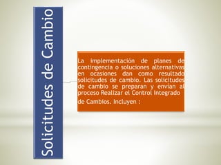 SolicitudesdeCambio
La implementación de planes de
contingencia o soluciones alternativas
en ocasiones dan como resultado
solicitudes de cambio. Las solicitudes
de cambio se preparan y envían al
proceso Realizar el Control Integrado
de Cambios. Incluyen :
 