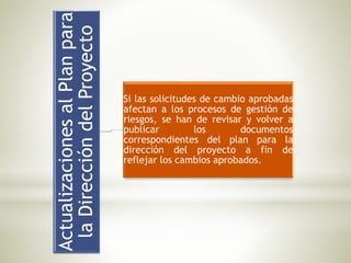 ActualizacionesalPlanpara
laDireccióndelProyecto
Si las solicitudes de cambio aprobadas
afectan a los procesos de gestión de
riesgos, se han de revisar y volver a
publicar los documentos
correspondientes del plan para la
dirección del proyecto a fin de
reflejar los cambios aprobados.
 