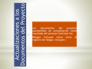 Actualizacionesalos
DocumentosdelProyecto
Los documentos del proyecto
susceptibles de actualización como
resultado del proceso Controlar los
Riesgos incluyen entre otros el
registro de riesgos. Incluyen :
 