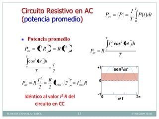 Circuito Resistivo en AC                                                 Pav         P
                                                                                                         1
                                                                                                            T
                                                                                                            P(t )dt
         (potencia promedio)                                                                             T0


                Potencia promedio                                                T
                                                                                      I o2 cos 2        t dt
             Pav        I 2R    av       R I2   av             Pav         Ro
             T                                                               r1               T
                                                                x    0.0 ,        .. r1
                 cos2    t dt                                                n
             o                       1                                1
                                                                     +1
                    T                2                                                    sen2 t

                     I o2       R               2      2        h( x ) 0
                                                                       0
          Pav      R              I rms 2            I rms R
                      2         2
                                                                      -1
                                                                       1
             Idéntico al valor I2 R del                                    0
                                                                           0              2
                                                                                                t
                                                                                                    4          6
                                                                                              x
                  circuito en CC
FLORENCIO PINELA - ESPOL                             13                                                   07/08/2009 10:46
 