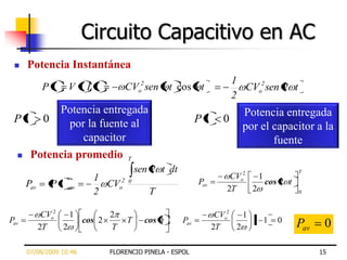 Circuito Capacitivo en AC
     Potencia Instantánea
                                                                      1
            Pt     V t I t         CVo2 sen t cos t                     CVo2 sen 2 t
                                                                      2
        Potencia entregada                                              Potencia entregada
 Pt 0     por la fuente al                                Pt      0
                                                                        por el capacitor a la
             capacitor                                                         fuente
  Potencia promedio T

                                       sen 2 t dt                                      T
                          1                                         CVo2   1
      Pav     Pt   av       CVo2   0                      Pav
                                                                   2T    2
                                                                             cos 2 t
                          2               T                                            0



             CVo2   1       2                                    CVo2   1
Pav                   cos 2        T     cos 0      Pav                   1 1   0
                                                                                       Pav    0
            2T    2         T                                   2T    2

      07/08/2009 10:46       FLORENCIO PINELA - ESPOL                                        15
 