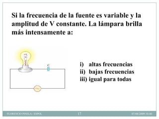 Si la frecuencia de la fuente es variable y la
   amplitud de V constante. La lámpara brilla
   más intensamente a:



                            i) altas frecuencias
                            ii) bajas frecuencias
                            iii) igual para todas




FLORENCIO PINELA - ESPOL   17                   07/08/2009 10:46
 