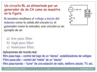 Un circuito RL es alimentado por un
 generador de de CA como se muestra
 en la figura.
Si nosotros medimos el voltaje a través del
inductor como la salida del circuito (y el
generador como la entrada), este circuito es un
ejemplo de un

   a) low-pass filter
   b) high-pass filter
   c) band-pass filter.
Aplicaciones del mundo-real:
filtro pasa baja – control del bajo de un “stereo”, estabilizadores de voltajes
Filtro pasa-alta – control del “treble” de un “stereo”
filtro pasa-banda – “tuner” de una estación de radio, teléfono celular, TV, etc.
 FLORENCIO PINELA - ESPOL              23                           07/08/2009 10:46
 