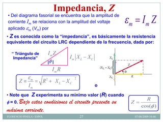 Impedancia, Z
• Del diagrama fasorial se encuentra que la amplitud de
corriente Im se relaciona con la amplitud del voltaje
                                                           m        Im Z
aplicado m (Vm) por
• Z es conocida como la “impedancia”, es básicamente la resistencia
equivalente del circuito LRC dependiente de la frecuencia, dada por:

   “ Triángulo de              ImZ
    Impedancia”                           Im X L X C
                               | |
                                 Im R
               m           2                  2
        Z              R             X L XC
              Im                                       o

• Note que      Z experimenta su mínimo valor (R) cuando
                                                                     R
  = 0. Bajo
          estas condiciones el circuito presenta su        Z
                                                                   cos( )
máxima corriente.
FLORENCIO PINELA - ESPOL                          27           07/08/2009 10:46
 