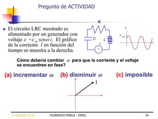 Pregunta de ACTIVIDAD

                                                           R
   El circuito LRC mostrado es
    alimentado por un generador con
    voltaje = m sen t. El gráfico                      C       L
    de la corriente I en función del
    tiempo se muestra a la derecha.
        Cómo debería cambiar              para que la corriente y el voltaje
        se encuentren en fase?

(a) incrementar                   (b) disminuir                    (c) imposible
                                                       I




     07/08/2009 10:46       FLORENCIO PINELA - ESPOL                           34
 
