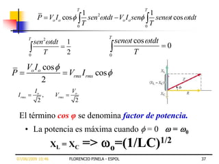 T                         T
                                1                                   1
                 P Vo I o cos     sen2 tdt Vo I o sen                 sen t cos tdt
                              0
                                T                                 0
                                                                    T

            T                                        T
                sen   2
                          tdt     1                      sen t cos tdt
                                                                          0
            0
                      T           2                  0
                                                               T
            Vo I o cos
P                                 Vrms I rms cos
                  2
                Io                    Vo
    I rms          ,       Vrms
                 2                     2

    El término cos φ se denomina factor de potencia.
        • La potencia es máxima cuando                               =0       =   0

                          XL = XC          =>        o =(1/LC)1/2
07/08/2009 10:46                  FLORENCIO PINELA - ESPOL                            37
 